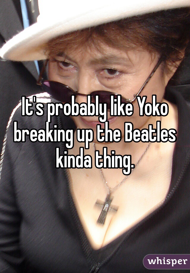It's probably like Yoko breaking up the Beatles kinda thing.