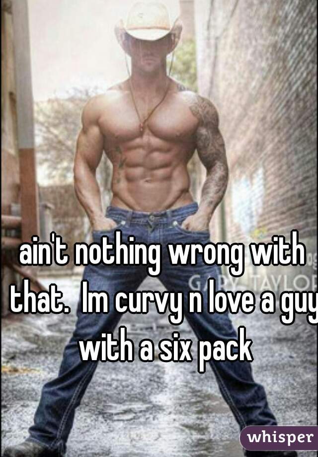 ain't nothing wrong with that.  Im curvy n love a guy with a six pack