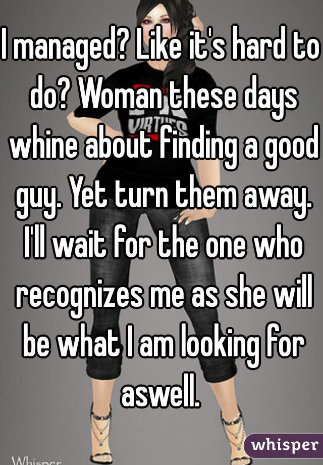 I managed? Like it's hard to do? Woman these days whine about finding a good guy. Yet turn them away. I'll wait for the one who recognizes me as she will be what I am looking for aswell. 