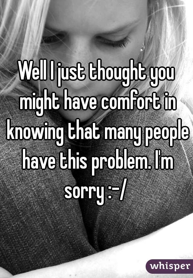 Well I just thought you might have comfort in knowing that many people have this problem. I'm sorry :-/ 