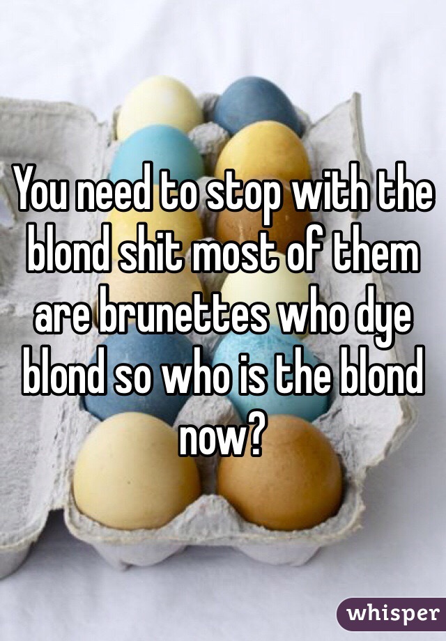 You need to stop with the blond shit most of them are brunettes who dye blond so who is the blond now?