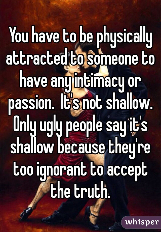 You have to be physically attracted to someone to have any intimacy or passion.  It's not shallow.  Only ugly people say it's shallow because they're too ignorant to accept the truth.