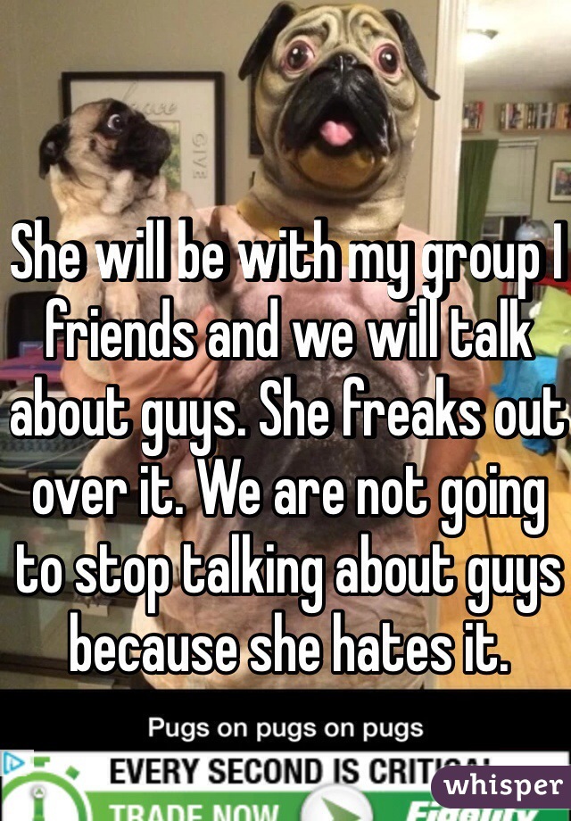 She will be with my group I friends and we will talk about guys. She freaks out over it. We are not going to stop talking about guys because she hates it. 
