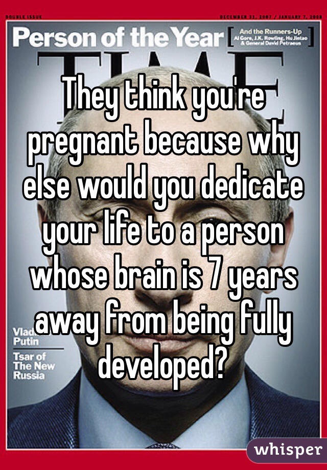 They think you're pregnant because why else would you dedicate your life to a person whose brain is 7 years away from being fully developed?