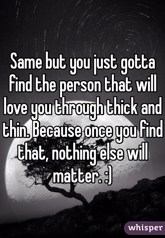 Same but you just gotta find the person that will love you through thick and thin. Because once you find that, nothing else will matter. :)