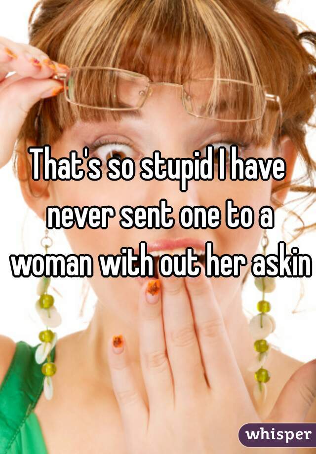 That's so stupid I have never sent one to a woman with out her asking