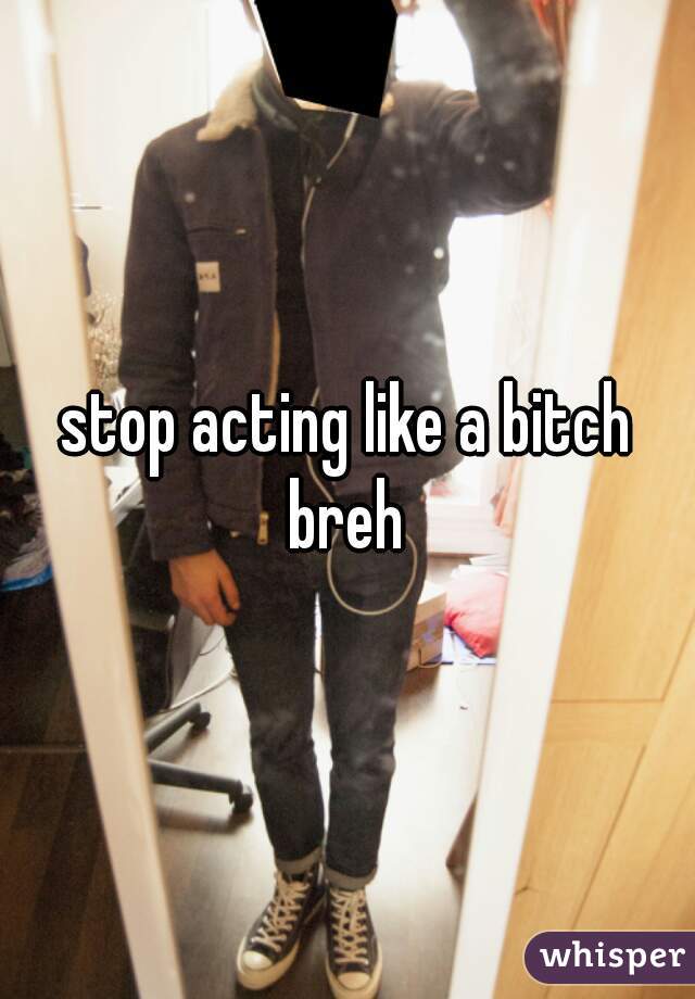 stop acting like a bitch breh 