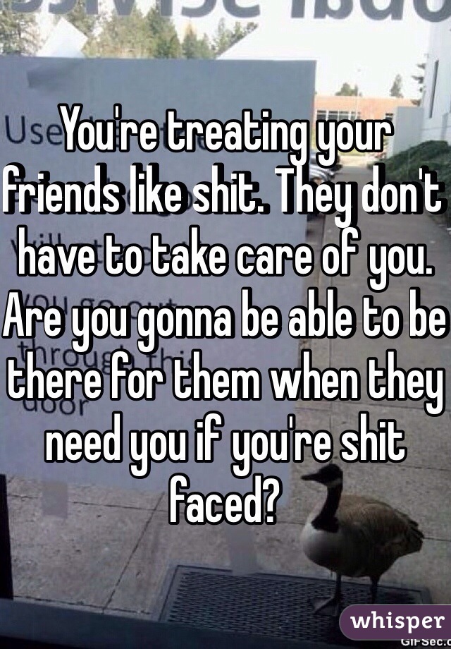 You're treating your friends like shit. They don't have to take care of you. Are you gonna be able to be there for them when they need you if you're shit faced?