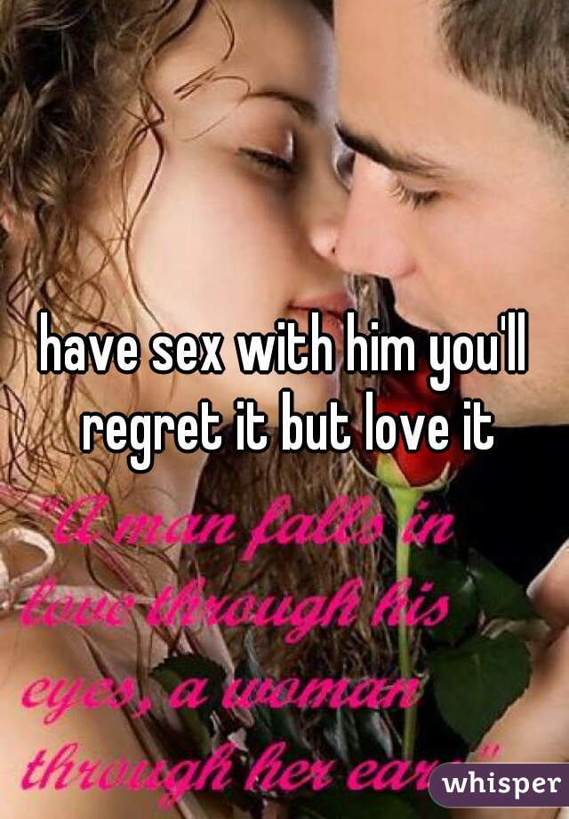 have sex with him you'll regret it but love it