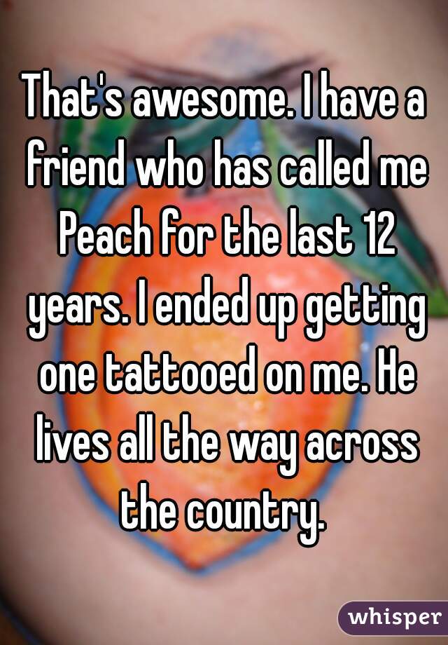 That's awesome. I have a friend who has called me Peach for the last 12 years. I ended up getting one tattooed on me. He lives all the way across the country. 