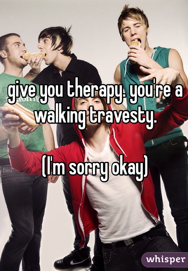 give you therapy. you're a walking travesty.

(I'm sorry okay)