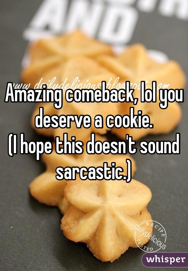 Amazing comeback, lol you deserve a cookie. 
(I hope this doesn't sound sarcastic.) 