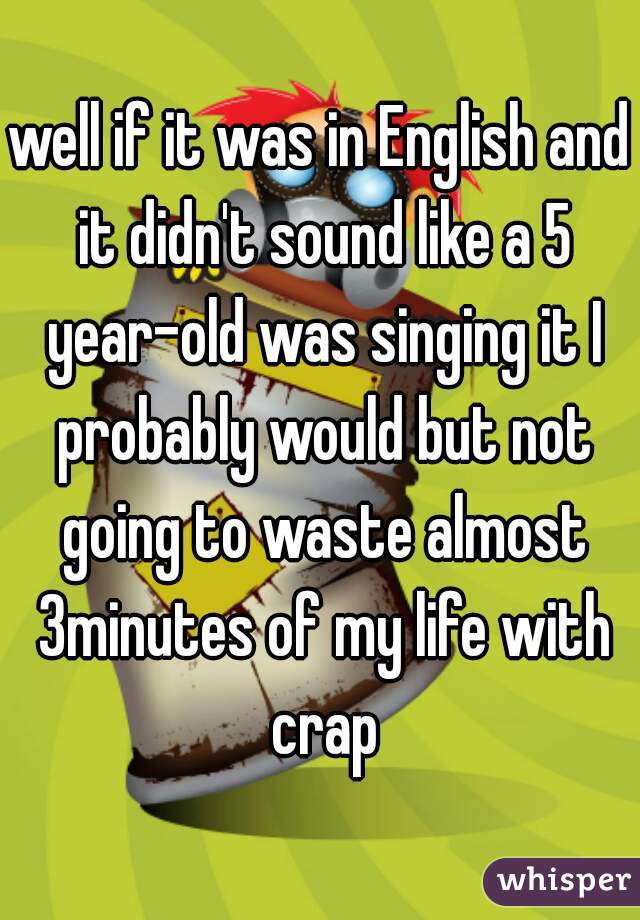 well if it was in English and it didn't sound like a 5 year-old was singing it I probably would but not going to waste almost 3minutes of my life with crap