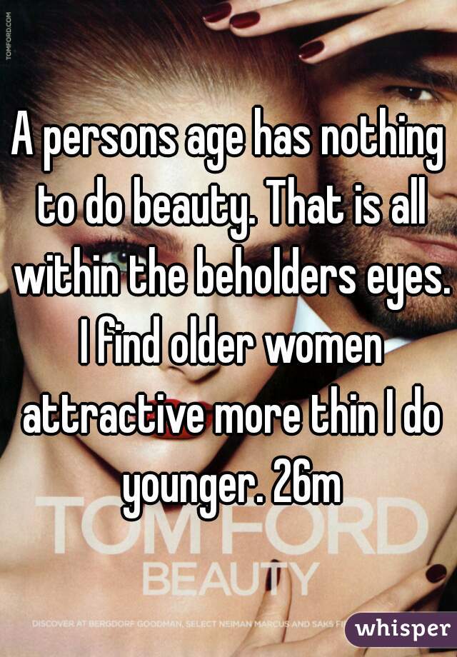 A persons age has nothing to do beauty. That is all within the beholders eyes. I find older women attractive more thin I do younger. 26m