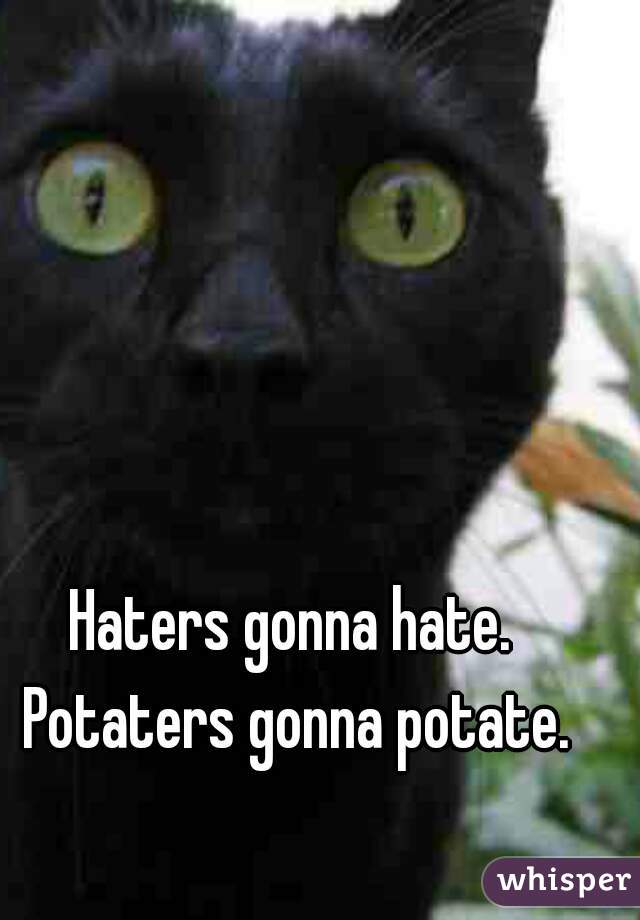 Haters gonna hate. Potaters gonna potate.