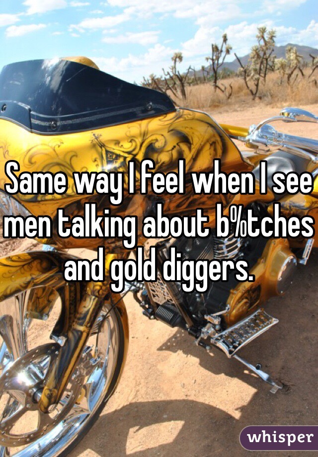 Same way I feel when I see men talking about b%tches and gold diggers. 