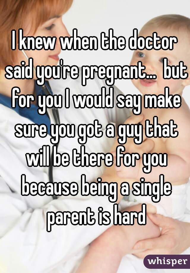 I knew when the doctor said you're pregnant...  but for you I would say make sure you got a guy that will be there for you because being a single parent is hard
