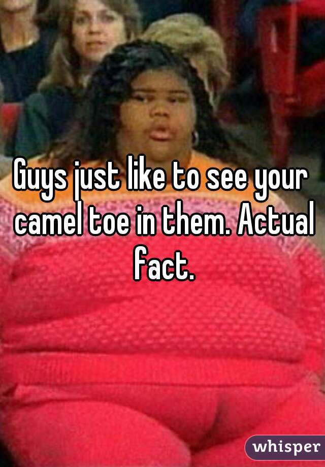 Guys just like to see your camel toe in them. Actual fact.