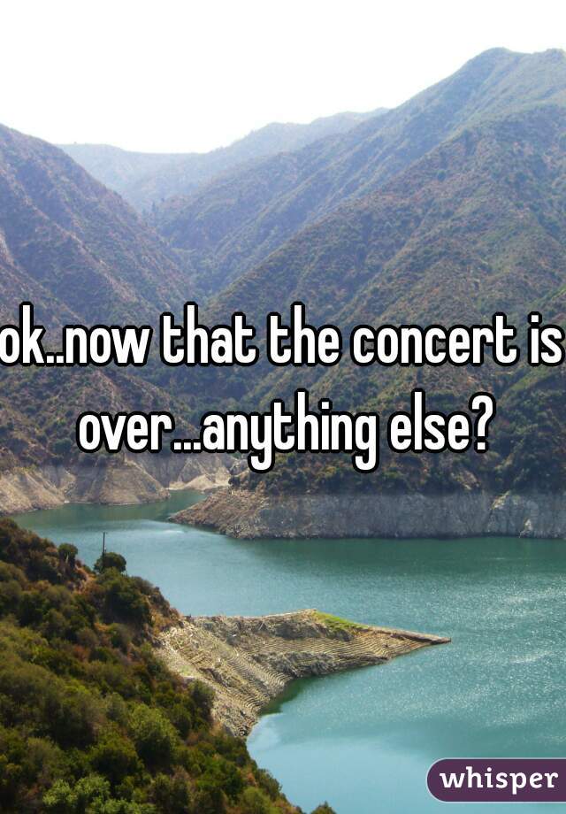 ok..now that the concert is over...anything else?