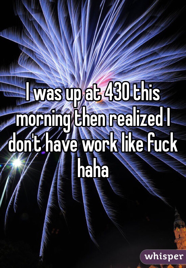 I was up at 430 this morning then realized I don't have work like fuck haha