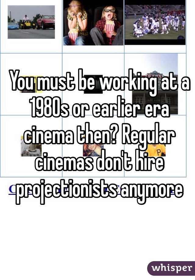 You must be working at a 1980s or earlier era cinema then? Regular cinemas don't hire projectionists anymore 