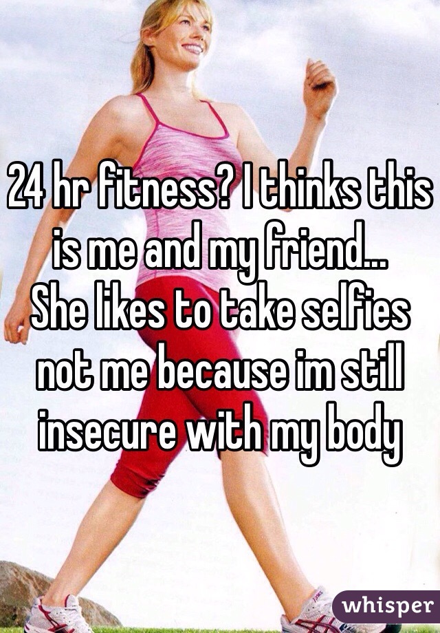 24 hr fitness? I thinks this is me and my friend...
She likes to take selfies not me because im still insecure with my body