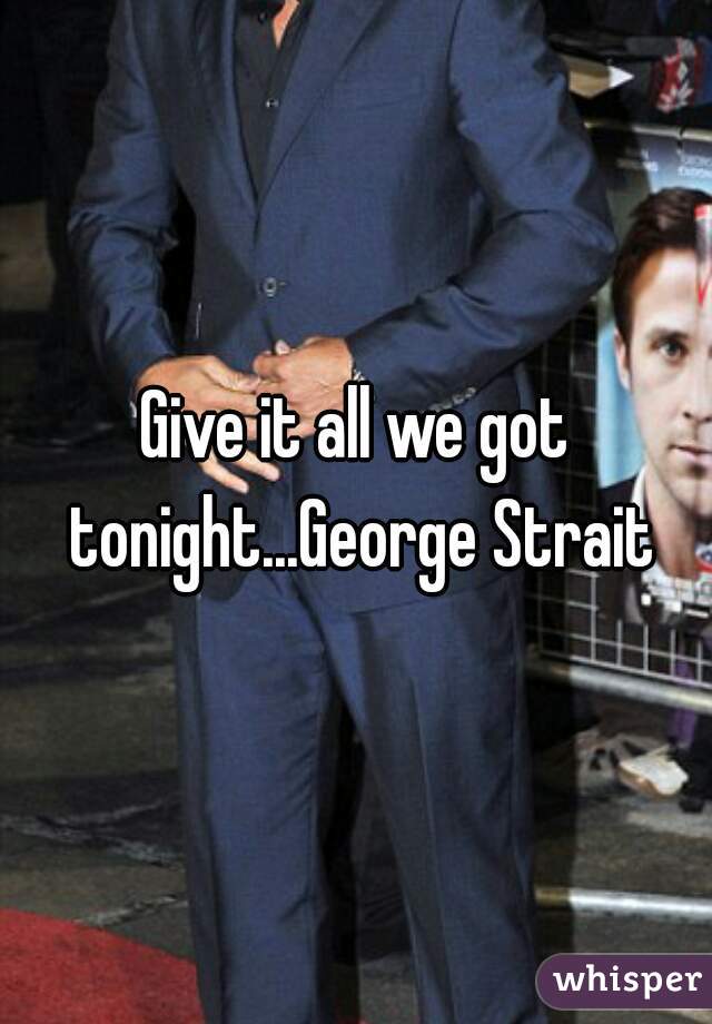 Give it all we got tonight...George Strait