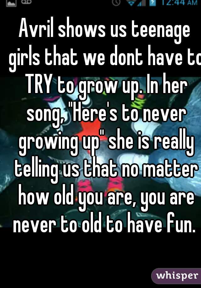 Avril shows us teenage girls that we dont have to TRY to grow up. In her song, "Here's to never growing up" she is really telling us that no matter how old you are, you are never to old to have fun. 