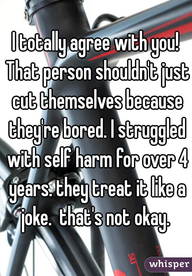 I totally agree with you! That person shouldn't just cut themselves because they're bored. I struggled with self harm for over 4 years. they treat it like a joke.  that's not okay. 