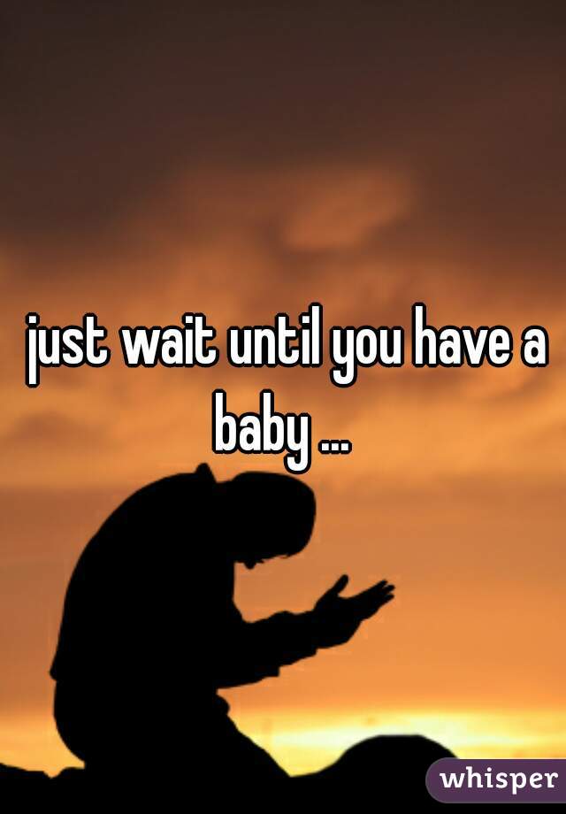  just wait until you have a baby ... 