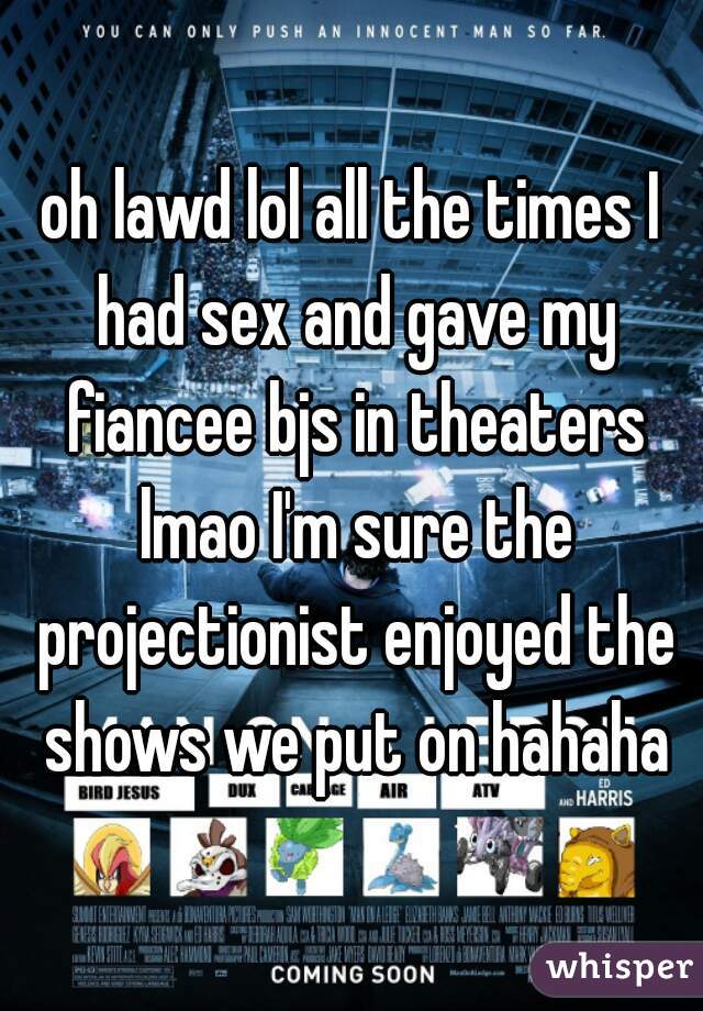 oh lawd lol all the times I had sex and gave my fiancee bjs in theaters lmao I'm sure the projectionist enjoyed the shows we put on hahaha