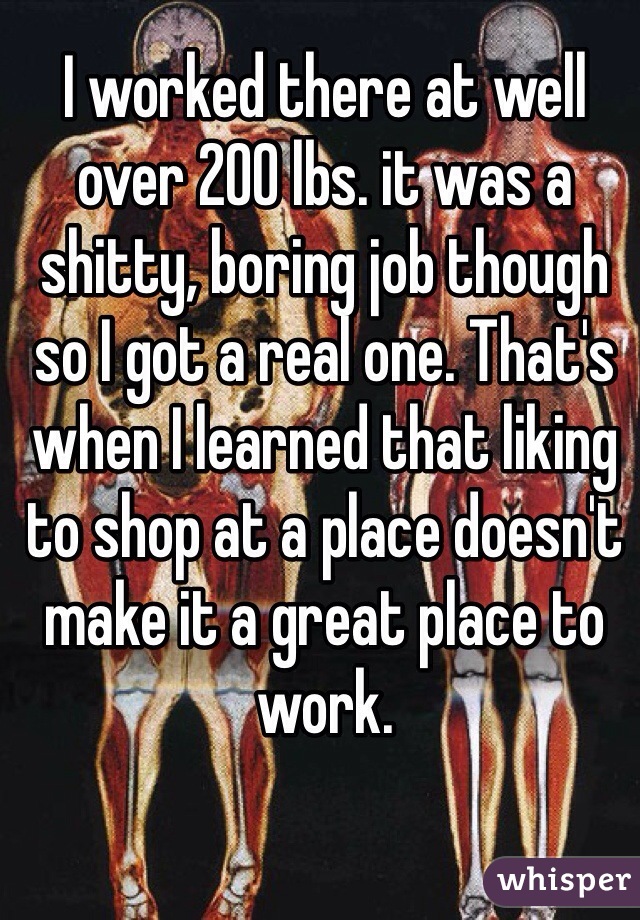I worked there at well over 200 lbs. it was a shitty, boring job though so I got a real one. That's when I learned that liking to shop at a place doesn't make it a great place to work.