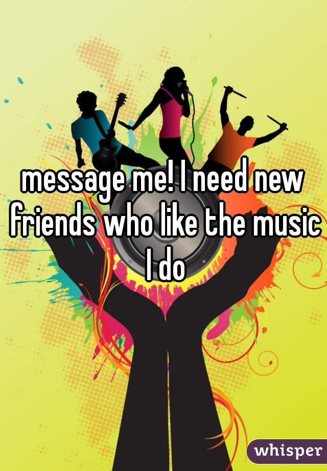 message me! I need new friends who like the music I do