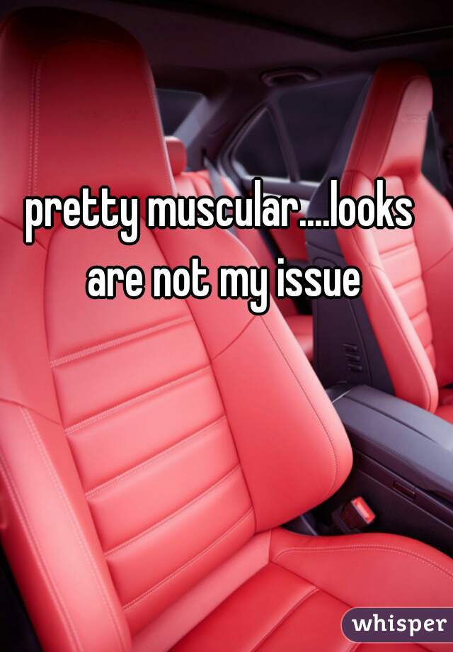 pretty muscular....looks are not my issue