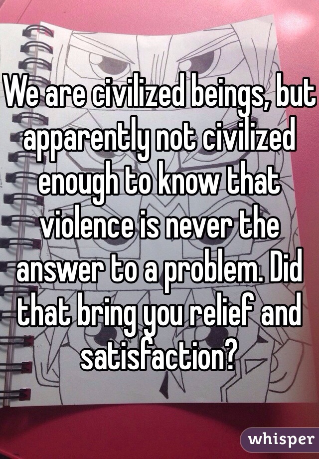 We are civilized beings, but apparently not civilized enough to know that violence is never the answer to a problem. Did that bring you relief and satisfaction? 