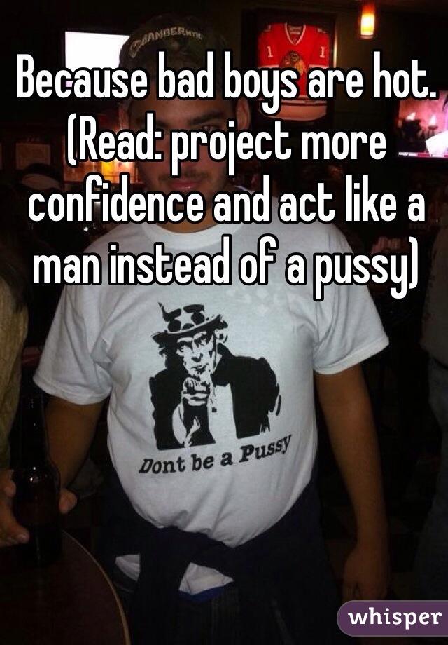 Because bad boys are hot. (Read: project more confidence and act like a man instead of a pussy)