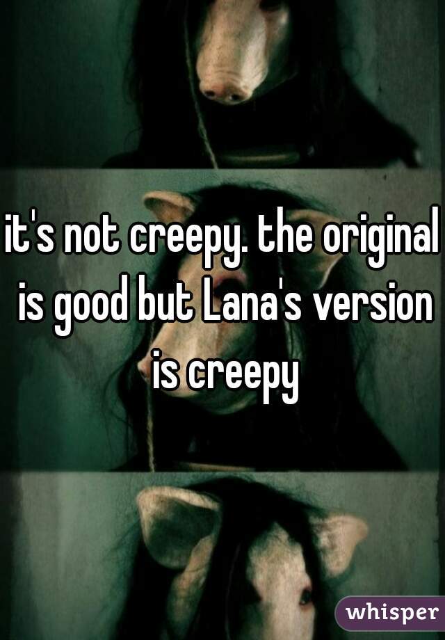 it's not creepy. the original is good but Lana's version is creepy
