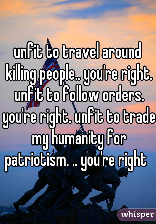 unfit to travel around killing people.. you're right. unfit to follow orders. you're right. unfit to trade my humanity for patriotism. .. you're right  
