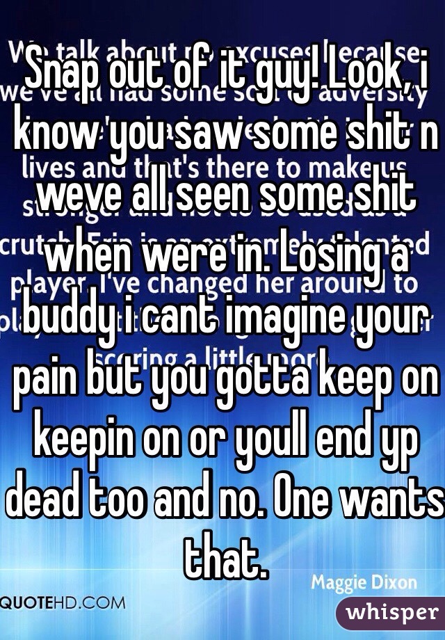 Snap out of it guy! Look, i know you saw some shit n weve all seen some shit when were in. Losing a buddy i cant imagine your pain but you gotta keep on keepin on or youll end yp dead too and no. One wants that.