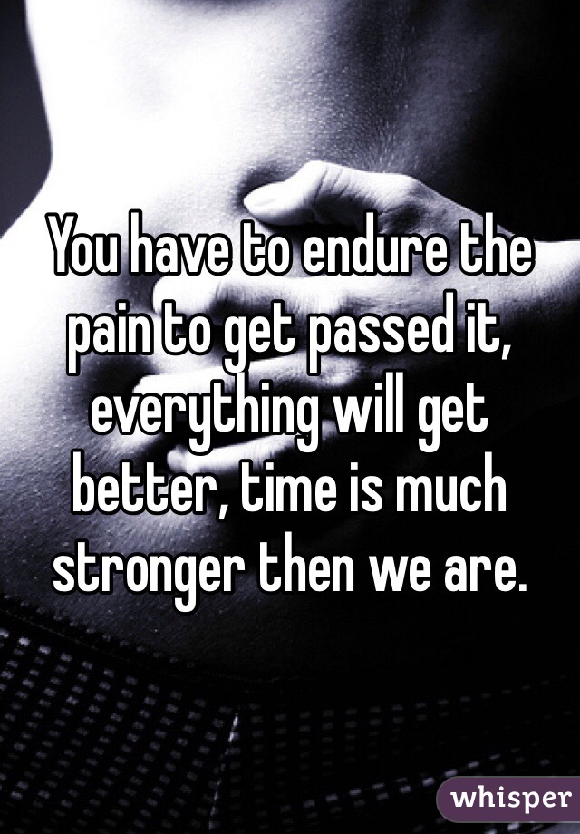 You have to endure the pain to get passed it, everything will get better, time is much stronger then we are.
