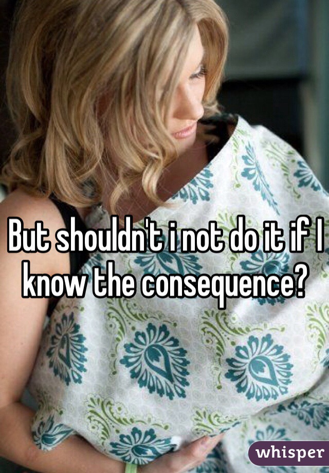 But shouldn't i not do it if I know the consequence?