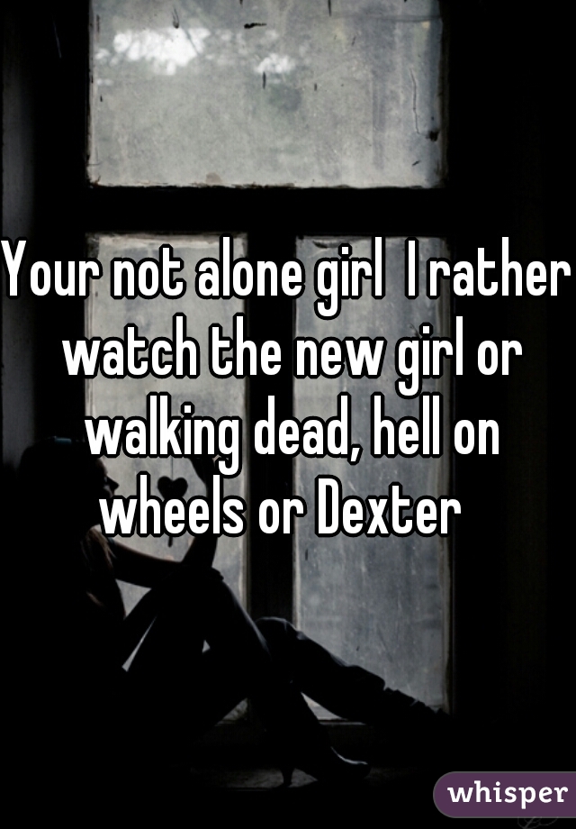 Your not alone girl  I rather watch the new girl or walking dead, hell on wheels or Dexter  