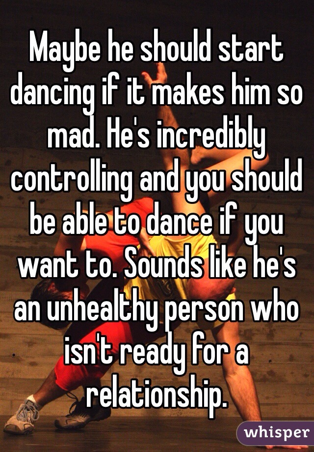 Maybe he should start dancing if it makes him so mad. He's incredibly controlling and you should be able to dance if you want to. Sounds like he's an unhealthy person who isn't ready for a relationship. 
