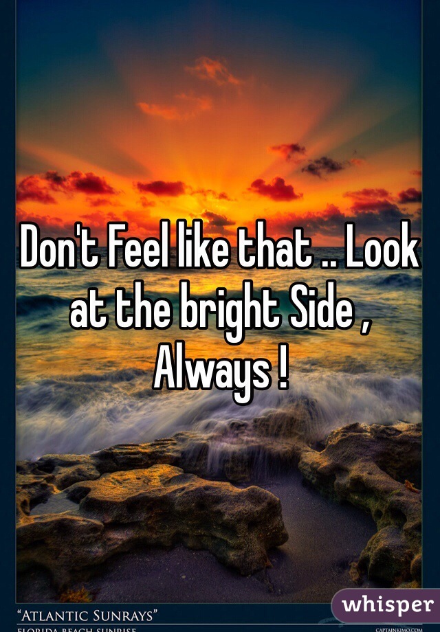 Don't Feel like that .. Look at the bright Side , Always ! 