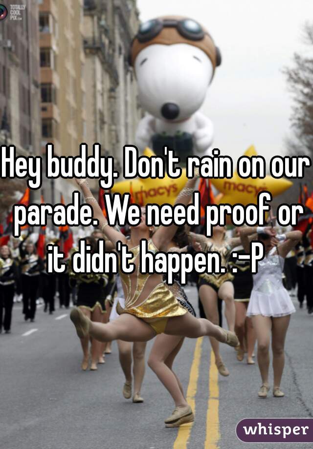 Hey buddy. Don't rain on our parade. We need proof or it didn't happen. :-P 
