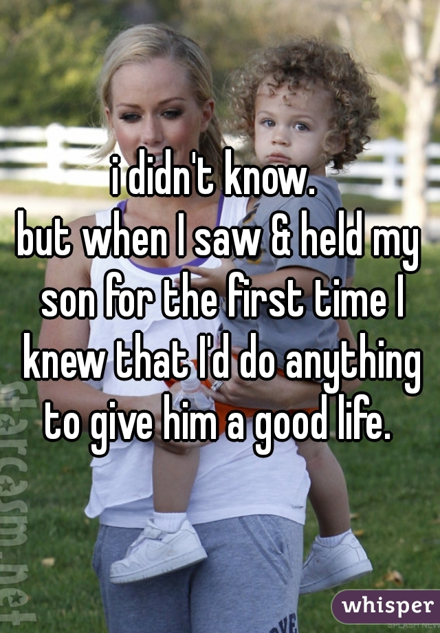 i didn't know. 
but when I saw & held my son for the first time I knew that I'd do anything to give him a good life. 