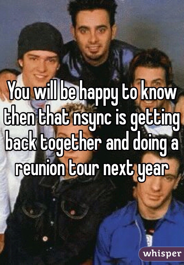 You will be happy to know then that nsync is getting back together and doing a reunion tour next year