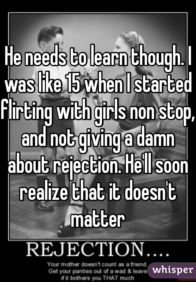 He needs to learn though. I was like 15 when I started flirting with girls non stop, and not giving a damn about rejection. He'll soon realize that it doesn't matter