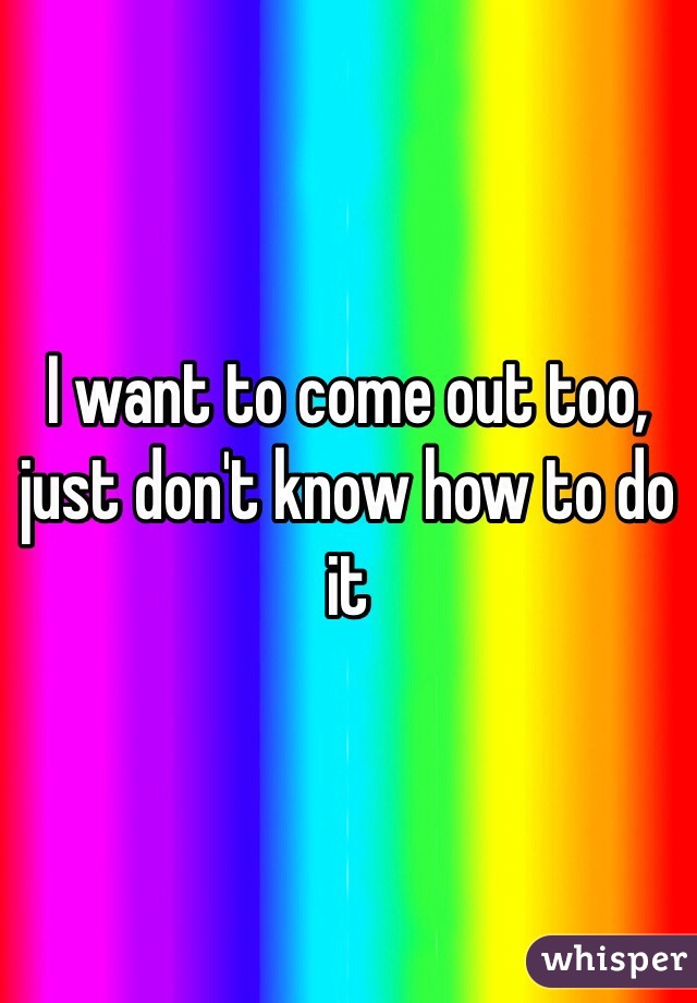 I want to come out too, just don't know how to do it 