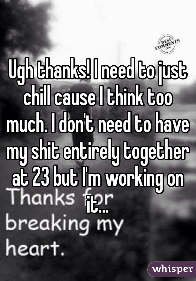 Ugh thanks! I need to just chill cause I think too much. I don't need to have my shit entirely together at 23 but I'm working on it...